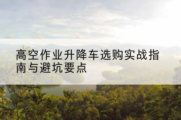 阜宁升降车怎么选-高空作业升降车选购实战指南与避坑要点