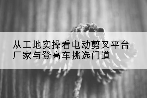 阜宁电动剪叉升降平台厂家-从工地实操看电动剪叉平台厂家与登高车挑选门道