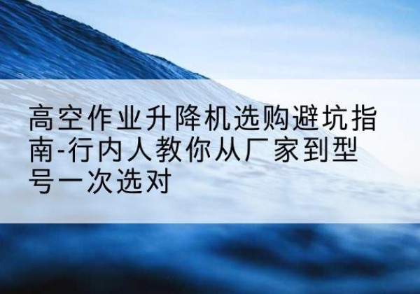 阜宁升降平台厂家-高空作业升降机选购避坑指南-行内人教你从厂家到型号一次选对