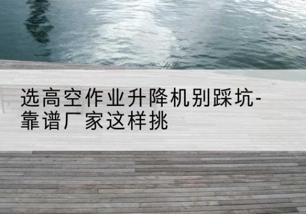 阜宁剪叉式升降机厂家-选高空作业升降机别踩坑-靠谱厂家这样挑