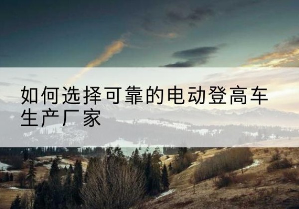 阜宁电动登高车厂家-如何选择可靠的电动登高车生产厂家