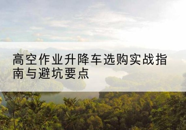 阜宁升降车怎么选-高空作业升降车选购实战指南与避坑要点